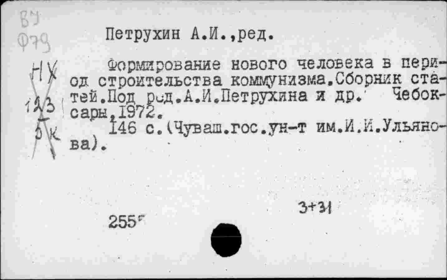 ﻿Петрухин А.И.,ред.
Формирование нового человека в пери од строительства коммунизма,Сборник ста теи.Под ри-д.А.И.Петрухина и др,' Чебок сары,1972.
146 с.(Чуваш.гос.ун-т им.И.И.Ульяно ва).
255г
3+34